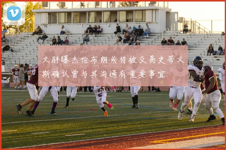 文胖曝杰伦布朗或将被交易史蒂文斯确认曾与其沟通有重要事宜