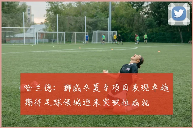哈兰德：挪威冬夏季项目表现卓越期待足球领域迎来突破性成就