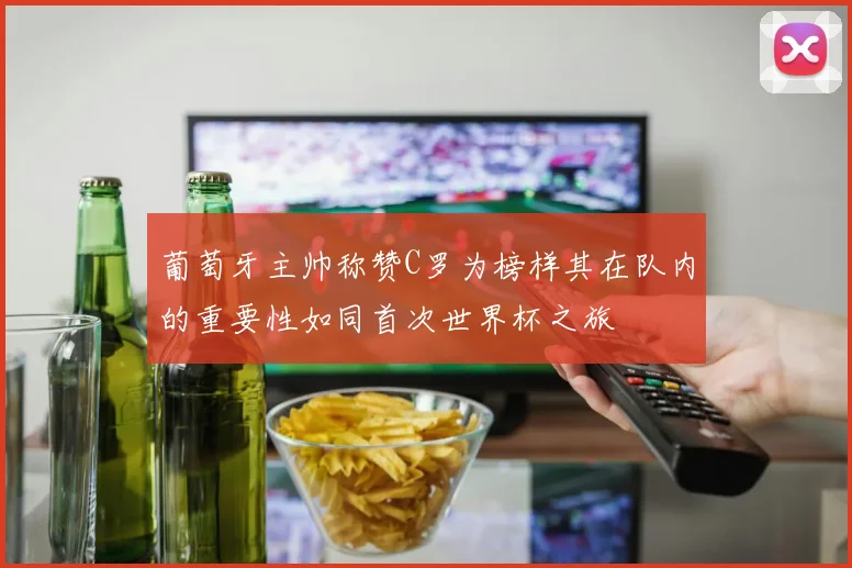葡萄牙主帅称赞C罗为榜样其在队内的重要性如同首次世界杯之旅