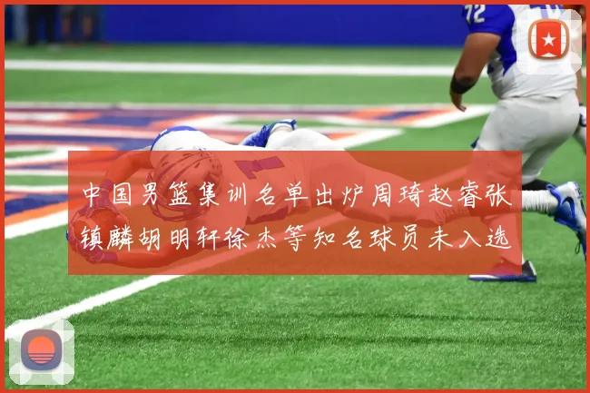 中国男篮集训名单出炉周琦赵睿张镇麟胡明轩徐杰等知名球员未入选
