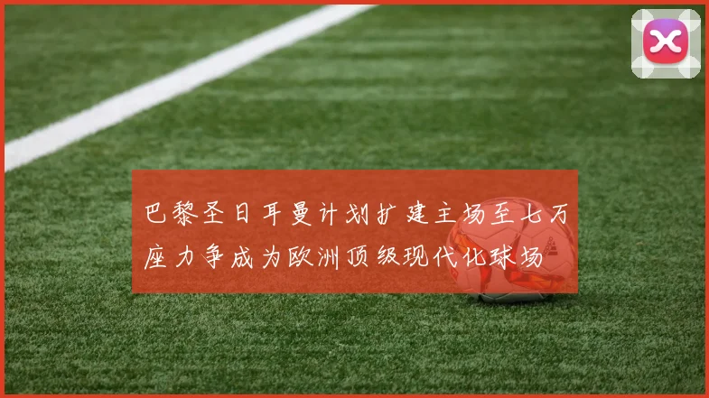 巴黎圣日耳曼计划扩建主场至七万座力争成为欧洲顶级现代化球场