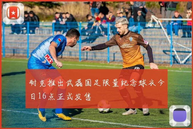 耐克推出武磊国足限量纪念球衣今日16点正式发售