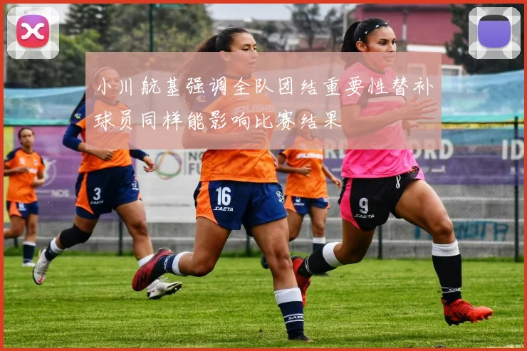 小川航基强调全队团结重要性替补球员同样能影响比赛结果