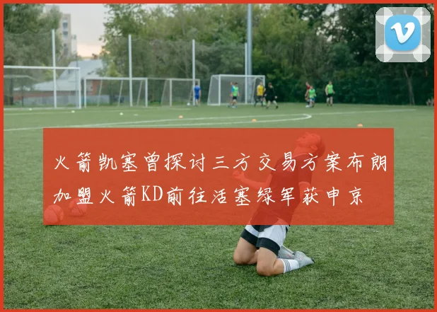 火箭凯塞曾探讨三方交易方案布朗加盟火箭KD前往活塞绿军获申京