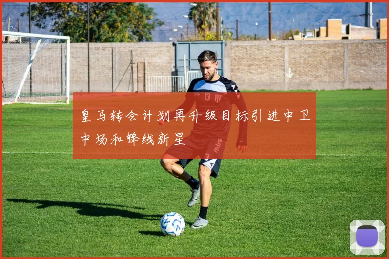皇马转会计划再升级目标引进中卫中场和锋线新星