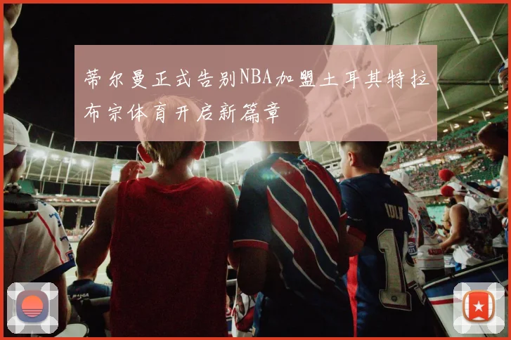 蒂尔曼正式告别NBA加盟土耳其特拉布宗体育开启新篇章