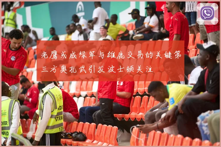 老鹰或成绿军与雄鹿交易的关键第三方奥孔武引发波士顿关注