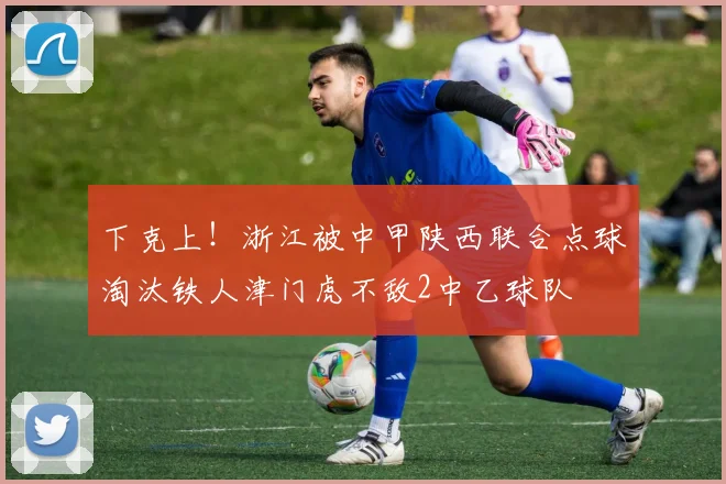 下克上！浙江被中甲陕西联合点球淘汰铁人津门虎不敌2中乙球队