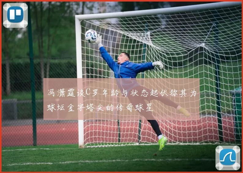 冯潇霆谈C罗年龄与状态起伏称其为球坛金字塔尖的传奇球星