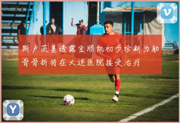 斯卢茨基透露金顺凯初步诊断为肋骨骨折将在大连医院接受治疗