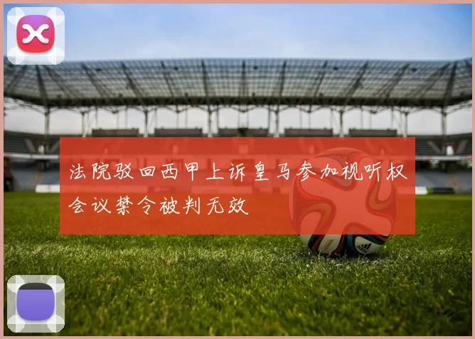 法院驳回西甲上诉皇马参加视听权会议禁令被判无效